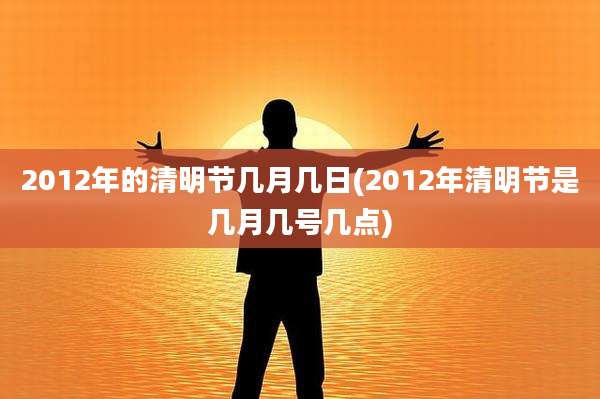 2012年的清明节几月几日(2012年清明节是几月几号几点)