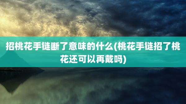 招桃花手链断了意味的什么(桃花手链招了桃花还可以再戴吗)