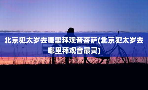北京犯太岁去哪里拜观音菩萨(北京犯太岁去哪里拜观音最灵)