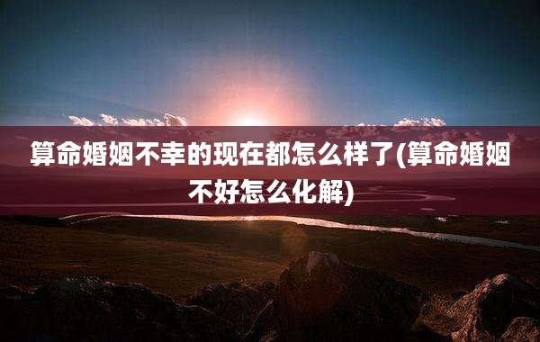 算命婚姻不幸的现在都怎么样了(算命婚姻不好怎么化解)