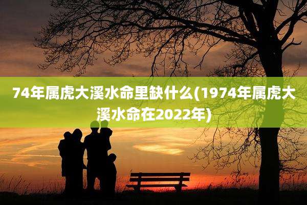 74年属虎大溪水命里缺什么(1974年属虎大溪水命在2022年)