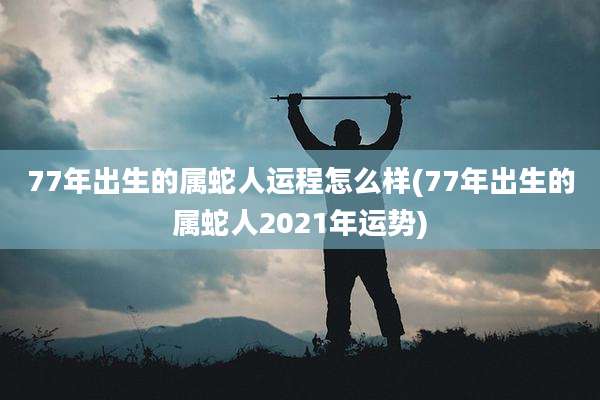 77年出生的属蛇人运程怎么样(77年出生的属蛇人2021年运势)