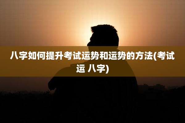 八字如何提升考试运势和运势的方法(考试运 八字)