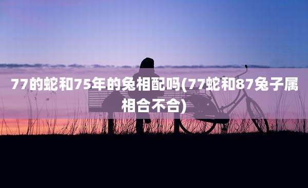 77的蛇和75年的兔相配吗(77蛇和87兔子属相合不合)