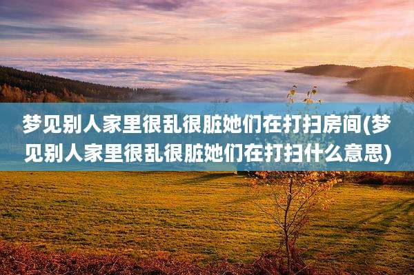 梦见别人家里很乱很脏她们在打扫房间(梦见别人家里很乱很脏她们在打扫什么意思)