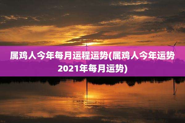 属鸡人今年每月运程运势(属鸡人今年运势2021年每月运势)