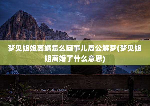 梦见姐姐离婚怎么回事儿周公解梦(梦见姐姐离婚了什么意思)