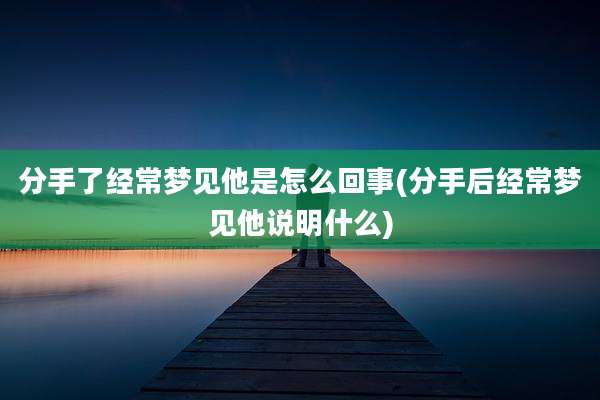 分手了经常梦见他是怎么回事(分手后经常梦见他说明什么)