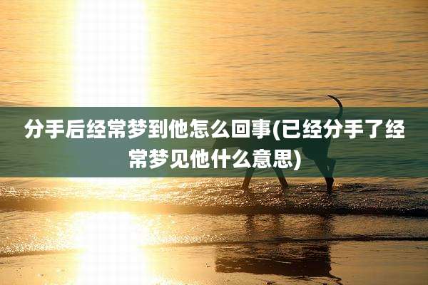 分手后经常梦到他怎么回事(已经分手了经常梦见他什么意思)