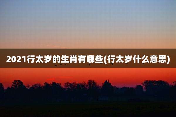 2021行太岁的生肖有哪些(行太岁什么意思)
