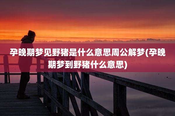 孕晚期梦见野猪是什么意思周公解梦(孕晚期梦到野猪什么意思)
