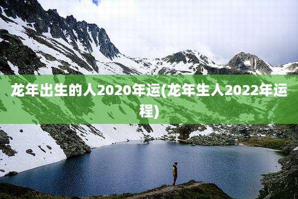 龙年出生的人2020年运(龙年生人2022年运程)
