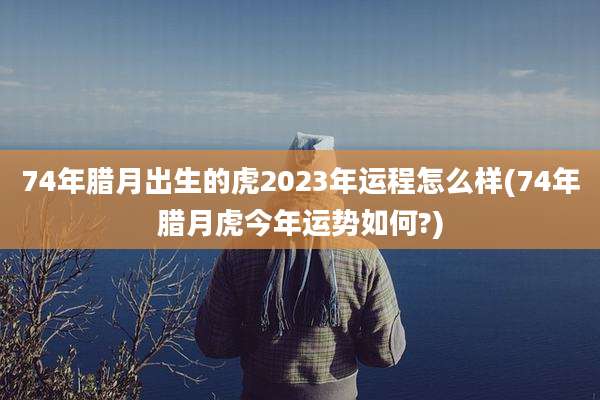 74年腊月出生的虎2023年运程怎么样(74年腊月虎今年运势如何?)