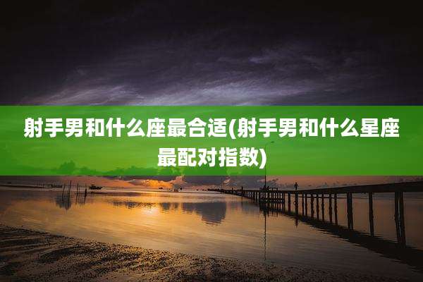 射手男和什么座最合适(射手男和什么星座最配对指数)