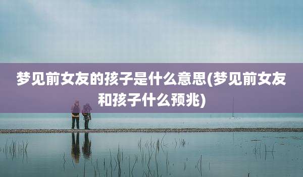 梦见前女友的孩子是什么意思(梦见前女友和孩子什么预兆)