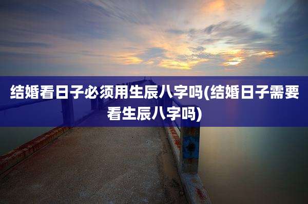 结婚看日子必须用生辰八字吗(结婚日子需要看生辰八字吗)