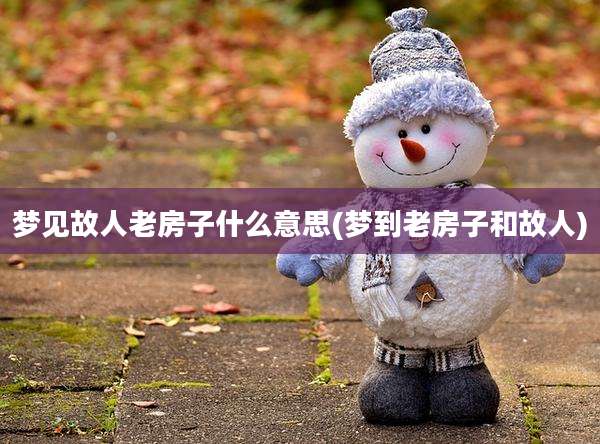 梦见故人老房子什么意思(梦到老房子和故人)