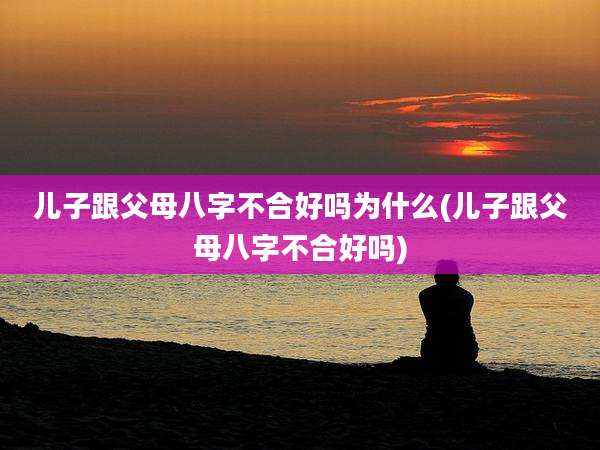 儿子跟父母八字不合好吗为什么(儿子跟父母八字不合好吗)