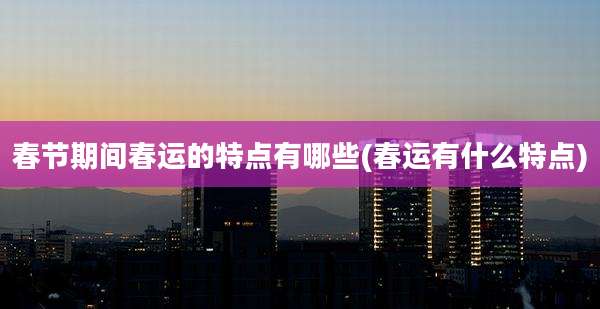 春节期间春运的特点有哪些(春运有什么特点)