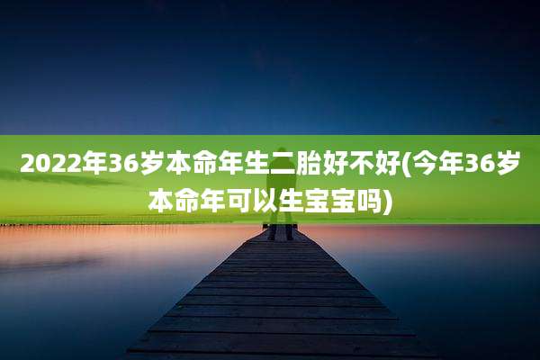 2022年36岁本命年生二胎好不好(今年36岁本命年可以生宝宝吗)