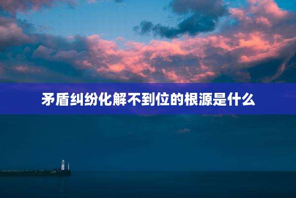 矛盾纠纷化解不到位的根源是什么