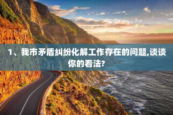 1、我市矛盾纠纷化解工作存在的问题,谈谈你的看法?