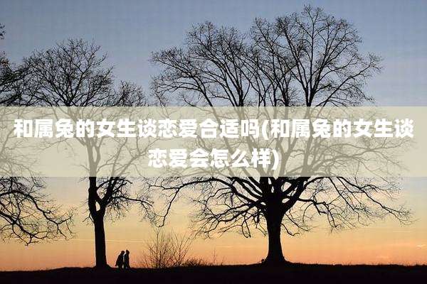 和属兔的女生谈恋爱合适吗(和属兔的女生谈恋爱会怎么样)