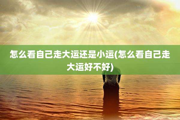 怎么看自己走大运还是小运(怎么看自己走大运好不好)