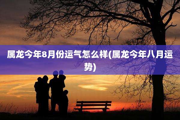 属龙今年8月份运气怎么样(属龙今年八月运势)