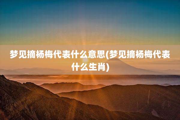 梦见摘杨梅代表什么意思(梦见摘杨梅代表什么生肖)