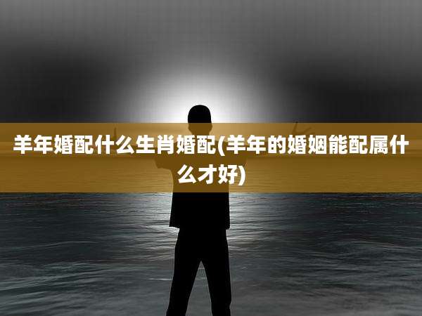 羊年婚配什么生肖婚配(羊年的婚姻能配属什么才好)