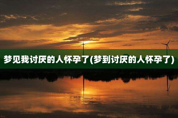 梦见我讨厌的人怀孕了(梦到讨厌的人怀孕了)