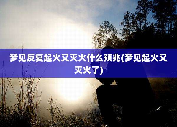 梦见反复起火又灭火什么预兆(梦见起火又灭火了)