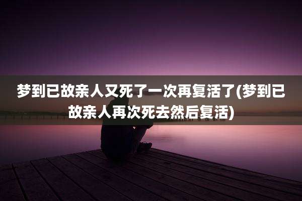 梦到已故亲人又死了一次再复活了(梦到已故亲人再次死去然后复活)