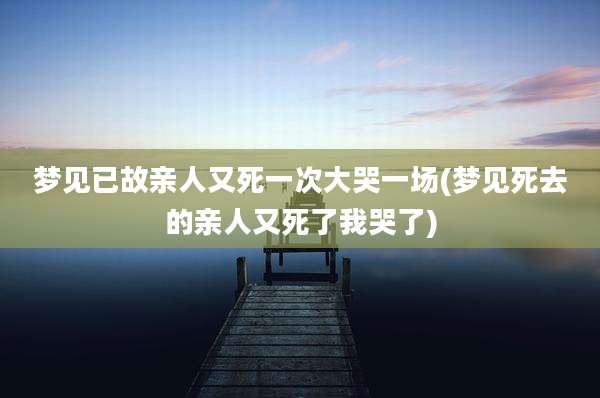梦见已故亲人又死一次大哭一场(梦见死去的亲人又死了我哭了)