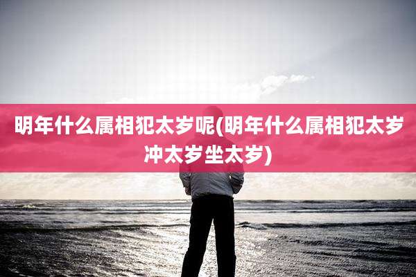 明年什么属相犯太岁呢(明年什么属相犯太岁冲太岁坐太岁)