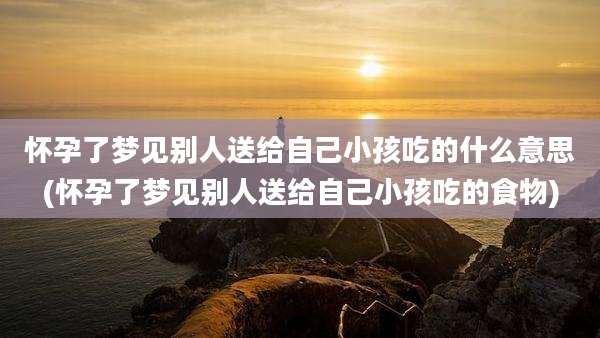 怀孕了梦见别人送给自己小孩吃的什么意思(怀孕了梦见别人送给自己小孩吃的食物)