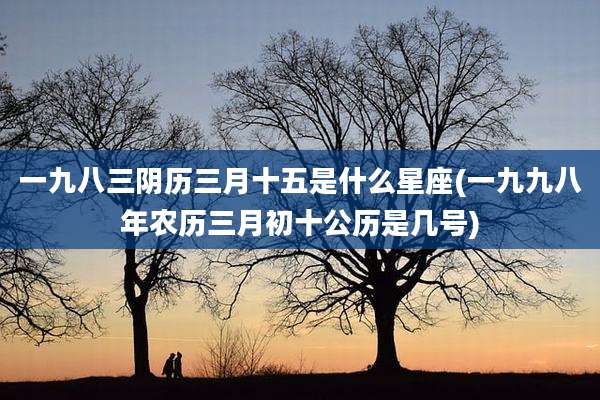 一九八三阴历三月十五是什么星座(一九九八年农历三月初十公历是几号)