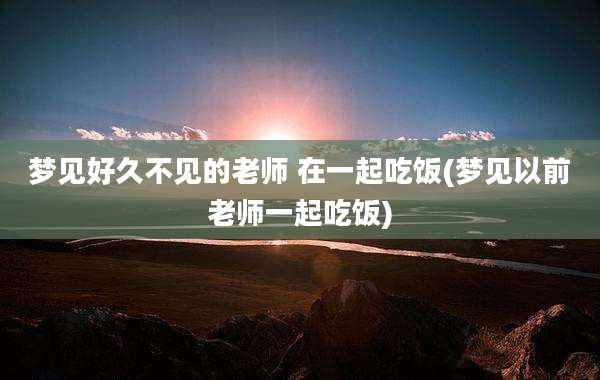 梦见好久不见的老师 在一起吃饭(梦见以前老师一起吃饭)