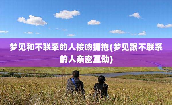 梦见和不联系的人接吻拥抱(梦见跟不联系的人亲密互动)