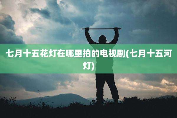 七月十五花灯在哪里拍的电视剧(七月十五河灯)