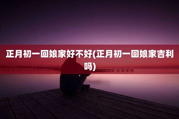 正月初一回娘家好不好(正月初一回娘家吉利吗)
