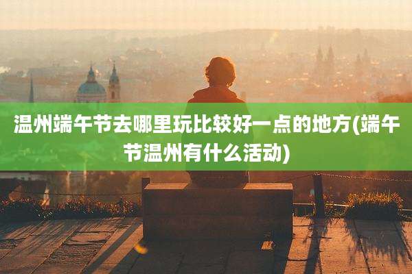 温州端午节去哪里玩比较好一点的地方(端午节温州有什么活动)