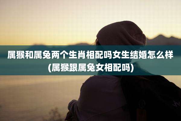 属猴和属兔两个生肖相配吗女生结婚怎么样(属猴跟属兔女相配吗)