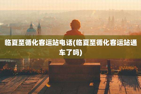 临夏至循化客运站电话(临夏至循化客运站通车了吗)