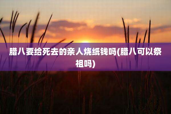 腊八要给死去的亲人烧纸钱吗(腊八可以祭祖吗)