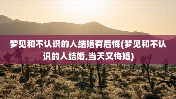 梦见和不认识的人结婚有后悔(梦见和不认识的人结婚,当天又悔婚)