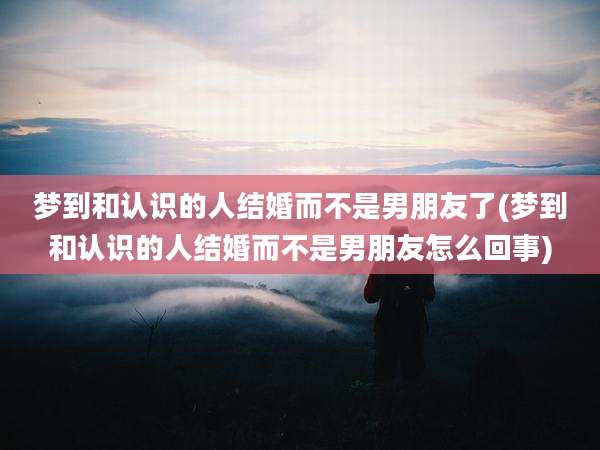 梦到和认识的人结婚而不是男朋友了(梦到和认识的人结婚而不是男朋友怎么回事)