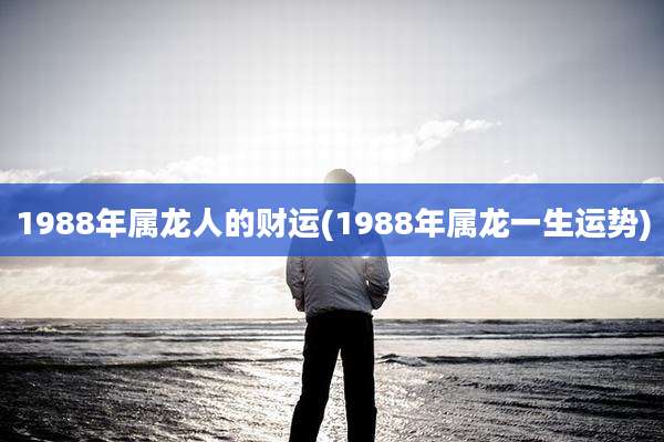 1988年属龙人的财运(1988年属龙一生运势)