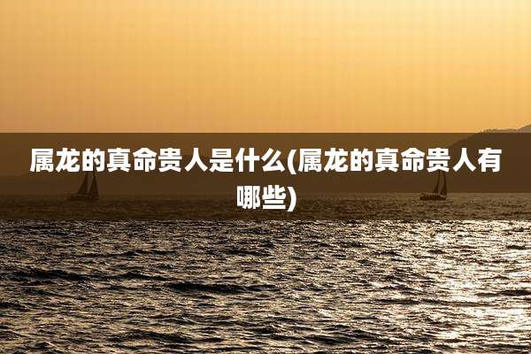 属龙的真命贵人是什么(属龙的真命贵人有哪些)